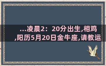 ...凌晨2：20分出生,相鸡,阳历5月20日金牛座,请教运势如何