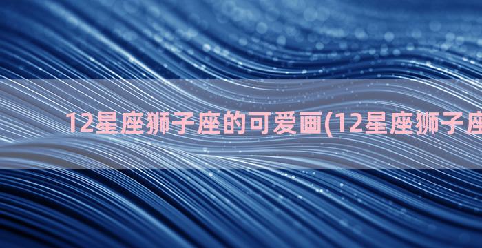 12星座狮子座的可爱画(12星座狮子座的特点)