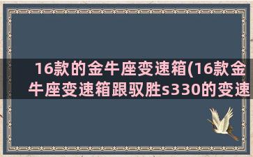 16款的金牛座变速箱(16款金牛座变速箱跟驭胜s330的变速箱一样的吗)