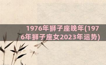 1976年狮子座晚年(1976年狮子座女2023年运势)