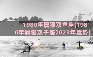 1980年属猴双鱼座(1980年属猴双子座2023年运势)