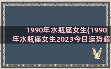 1990年水瓶座女生(1990年水瓶座女生2023今日运势超准)