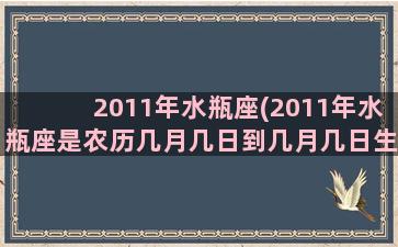 2011年水瓶座(2011年水瓶座是农历几月几日到几月几日生日)