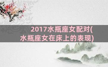 2017水瓶座女配对(水瓶座女在床上的表现)