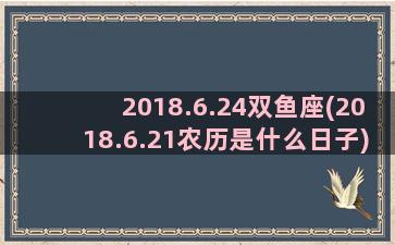 2018.6.24双鱼座(2018.6.21农历是什么日子)