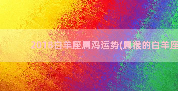 2018白羊座属鸡运势(属猴的白羊座男生)