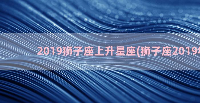 2019狮子座上升星座(狮子座2019年运势)