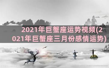 2021年巨蟹座运势视频(2021年巨蟹座三月份感情运势)