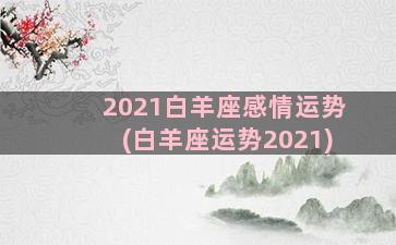 2021白羊座感情运势(白羊座运势2021)