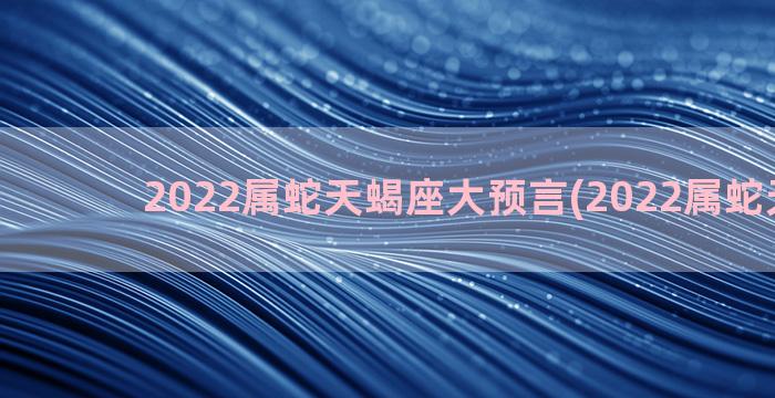 2022属蛇天蝎座大预言(2022属蛇天蝎座)