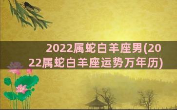 2022属蛇白羊座男(2022属蛇白羊座运势万年历)