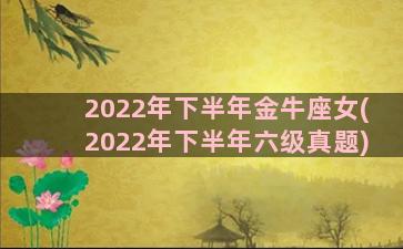 2022年下半年金牛座女(2022年下半年六级真题)
