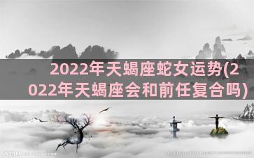 2022年天蝎座蛇女运势(2022年天蝎座会和前任复合吗)