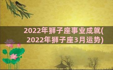 2022年狮子座事业成就(2022年狮子座3月运势)