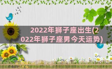 2022年狮子座出生(2022年狮子座男今天运势)