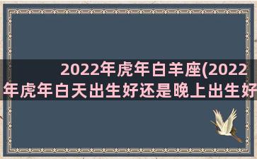 2022年虎年白羊座(2022年虎年白天出生好还是晚上出生好)
