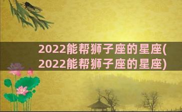 2022能帮狮子座的星座(2022能帮狮子座的星座)