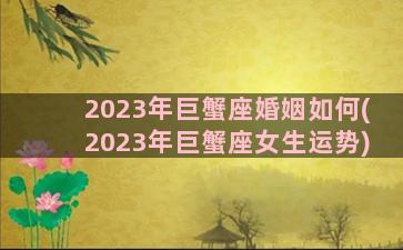 2023年巨蟹座婚姻如何(2023年巨蟹座女生运势)