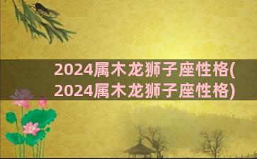 2024属木龙狮子座性格(2024属木龙狮子座性格)