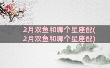 2月双鱼和哪个星座配(2月双鱼和哪个星座配)