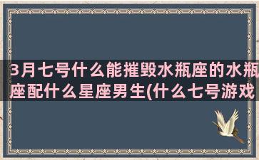 3月七号什么能摧毁水瓶座的水瓶座配什么星座男生(什么七号游戏)