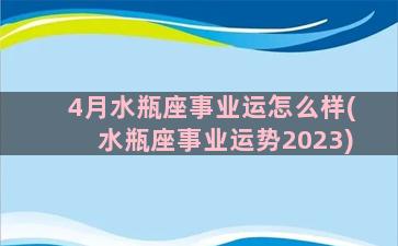 4月水瓶座事业运怎么样(水瓶座事业运势2023)