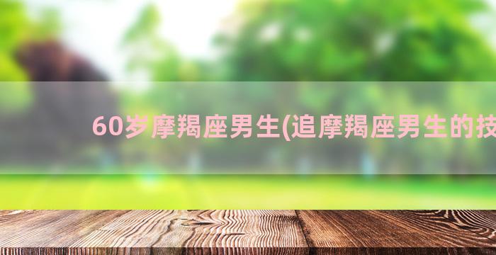 60岁摩羯座男生(追摩羯座男生的技巧)