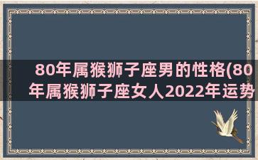 80年属猴狮子座男的性格(80年属猴狮子座女人2022年运势)