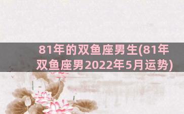 81年的双鱼座男生(81年双鱼座男2022年5月运势)