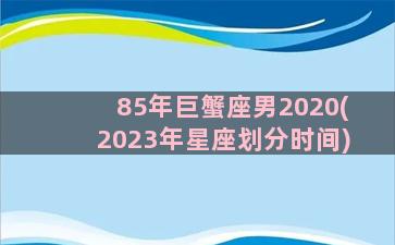 85年巨蟹座男2020(2023年星座划分时间)