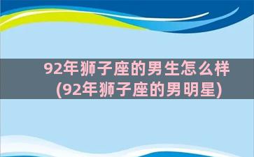 92年狮子座的男生怎么样(92年狮子座的男明星)