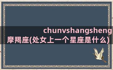 chunvshangsheng摩羯座(处女上一个星座是什么)