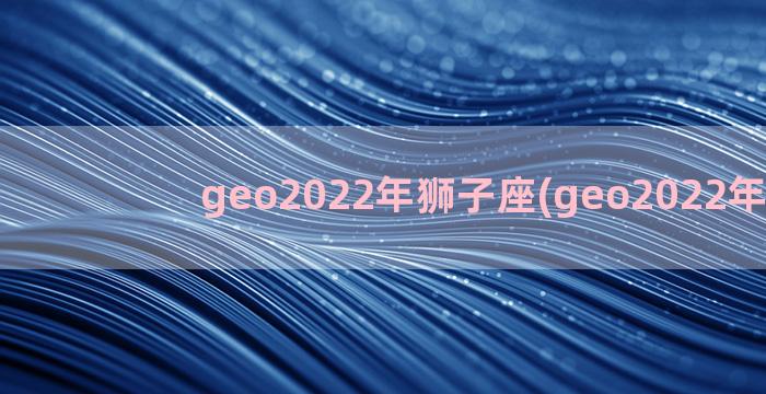 geo2022年狮子座(geo2022年运势)