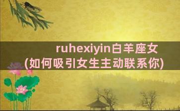 ruhexiyin白羊座女(如何吸引女生主动联系你)