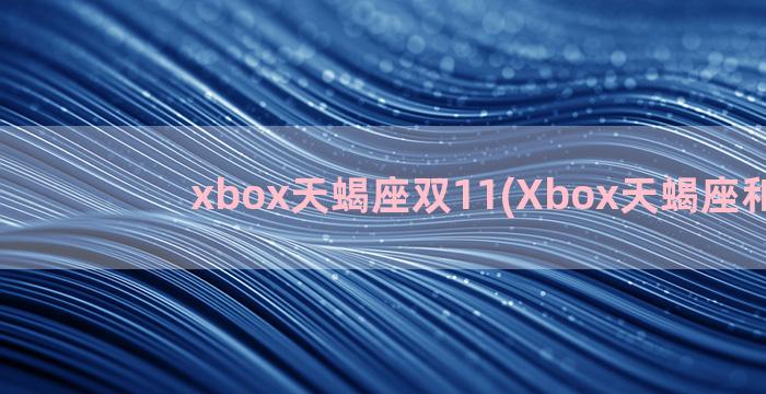 xbox天蝎座双11(Xbox天蝎座和xss)