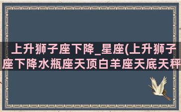 上升狮子座下降_星座(上升狮子座下降水瓶座天顶白羊座天底天秤座)