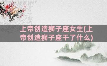 上帝创造狮子座女生(上帝创造狮子座干了什么)