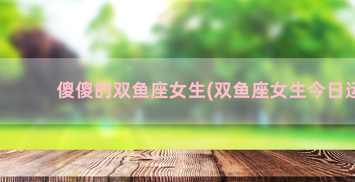 傻傻的双鱼座女生(双鱼座女生今日运势)