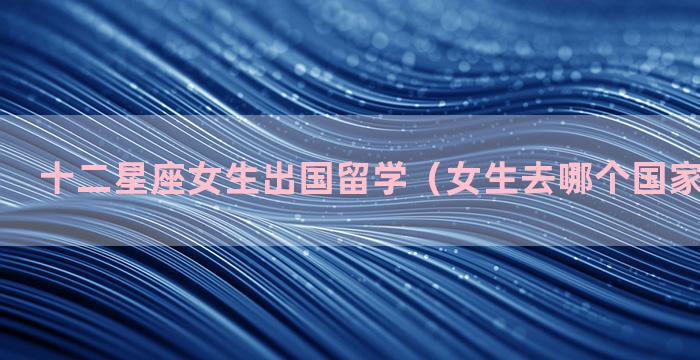 十二星座女生出国留学（女生去哪个国家留学最好）