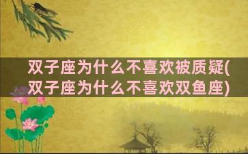 双子座为什么不喜欢被质疑(双子座为什么不喜欢双鱼座)