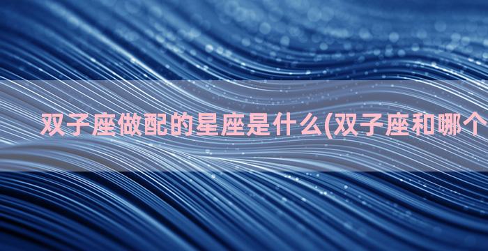 双子座做配的星座是什么(双子座和哪个星座最配)