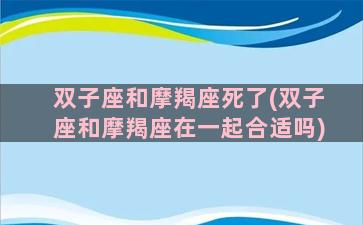 双子座和摩羯座死了(双子座和摩羯座在一起合适吗)