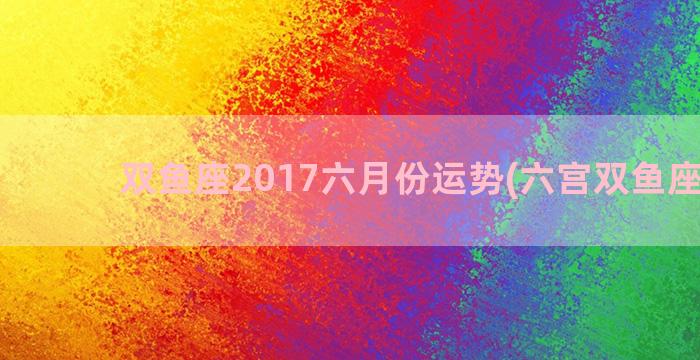 双鱼座2017六月份运势(六宫双鱼座职业)