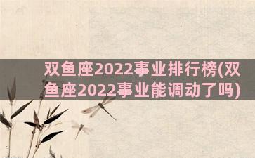 双鱼座2022事业排行榜(双鱼座2022事业能调动了吗)