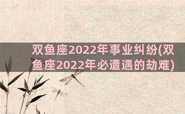 双鱼座2022年事业纠纷(双鱼座2022年必遭遇的劫难)