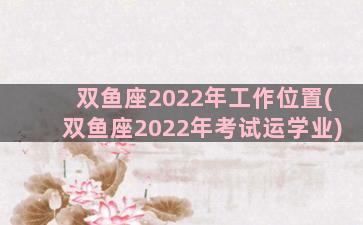 双鱼座2022年工作位置(双鱼座2022年考试运学业)