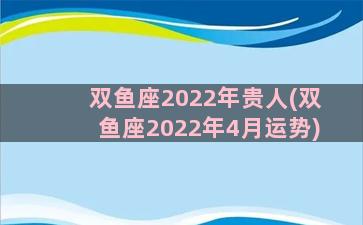 双鱼座2022年贵人(双鱼座2022年4月运势)