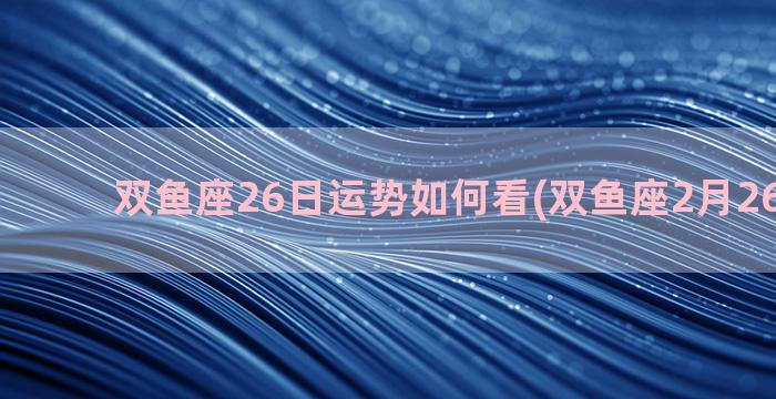 双鱼座26日运势如何看(双鱼座2月26日运势)