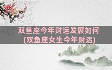 双鱼座今年财运发展如何(双鱼座女生今年财运)