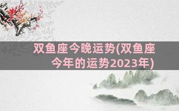 双鱼座今晚运势(双鱼座今年的运势2023年)